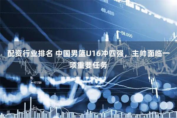 配资行业排名 中国男篮U16冲四强，主帅面临一项重要任务