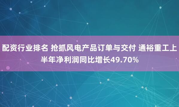 配资行业排名 抢抓风电产品订单与交付 通裕重工上半年净利润同比增长49.70%
