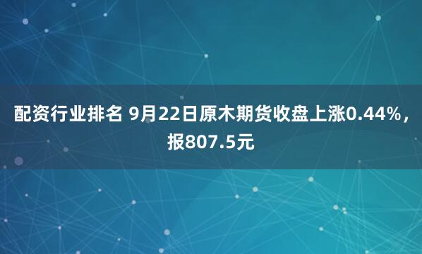 配资行业排名 9月22日原木期货收盘上涨0.44%，报807.5元