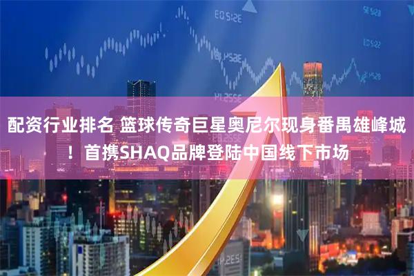 配资行业排名 篮球传奇巨星奥尼尔现身番禺雄峰城！首携SHAQ品牌登陆中国线下市场