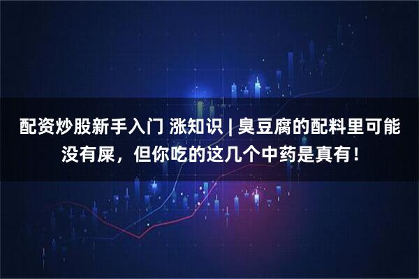 配资炒股新手入门 涨知识 | 臭豆腐的配料里可能没有屎，但你吃的这几个中药是真有！