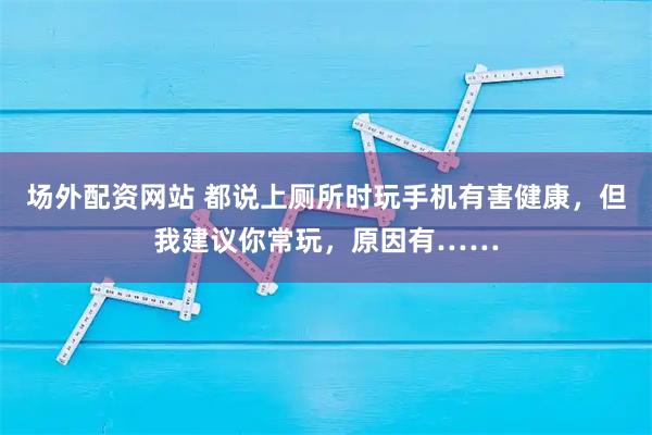 场外配资网站 都说上厕所时玩手机有害健康，但我建议你常玩，原因有……