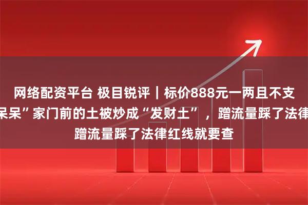 网络配资平台 极目锐评｜标价888元一两且不支持退换！“呆呆”家门前的土被炒成“发财土” ，蹭流量踩了法律红线就要查