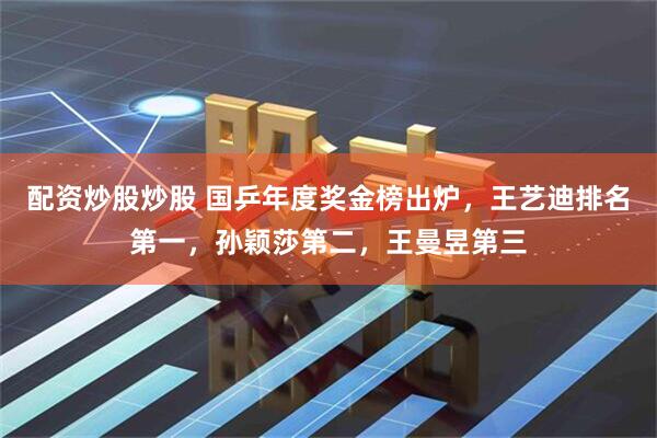 配资炒股炒股 国乒年度奖金榜出炉，王艺迪排名第一，孙颖莎第二，王曼昱第三