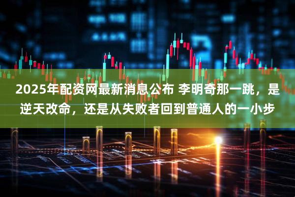 2025年配资网最新消息公布 李明奇那一跳，是逆天改命，还是从失败者回到普通人的一小步