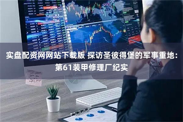 实盘配资网网站下载版 探访圣彼得堡的军事重地：第61装甲修理厂纪实