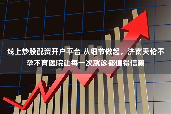 线上炒股配资开户平台 从细节做起，济南天伦不孕不育医院让每一次就诊都值得信赖