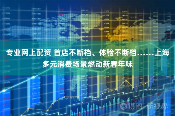 专业网上配资 首店不断档、体验不断档……上海多元消费场景燃动新春年味