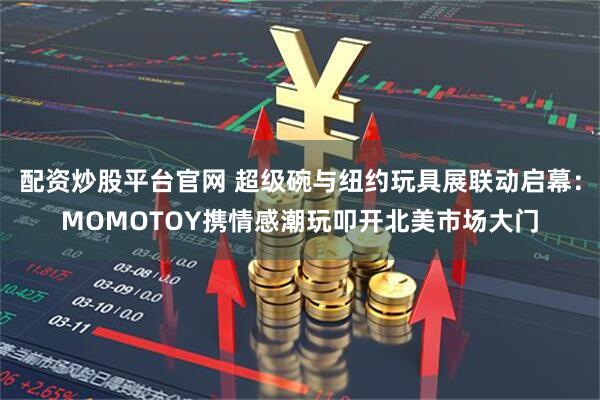 配资炒股平台官网 超级碗与纽约玩具展联动启幕：MOMOTOY携情感潮玩叩开北美市场大门