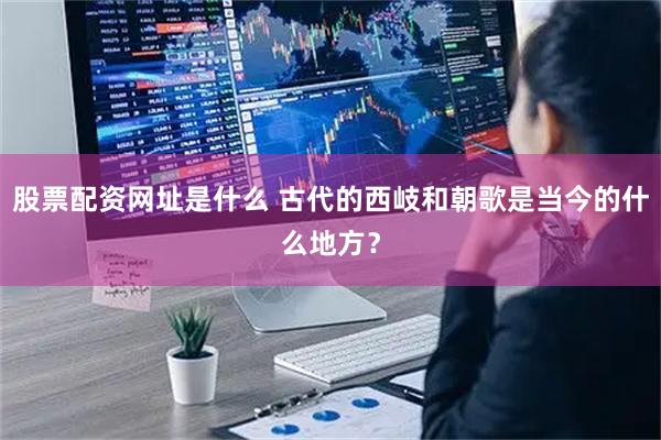 股票配资网址是什么 古代的西岐和朝歌是当今的什么地方？