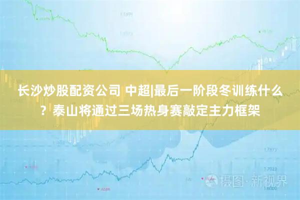 长沙炒股配资公司 中超|最后一阶段冬训练什么？泰山将通过三场热身赛敲定主力框架