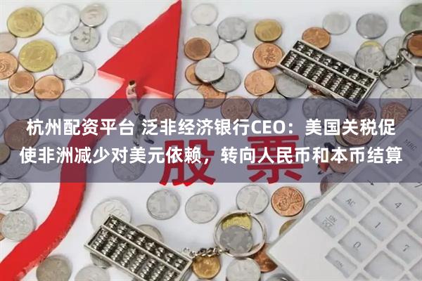 杭州配资平台 泛非经济银行CEO：美国关税促使非洲减少对美元依赖，转向人民币和本币结算