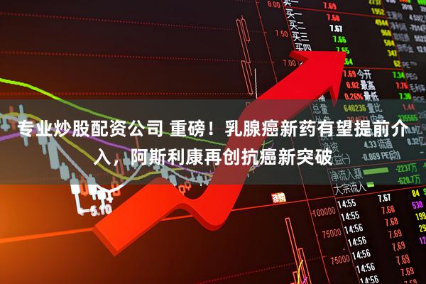 专业炒股配资公司 重磅！乳腺癌新药有望提前介入，阿斯利康再创抗癌新突破