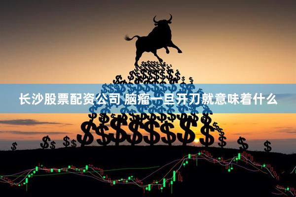 长沙股票配资公司 脑瘤一旦开刀就意味着什么
