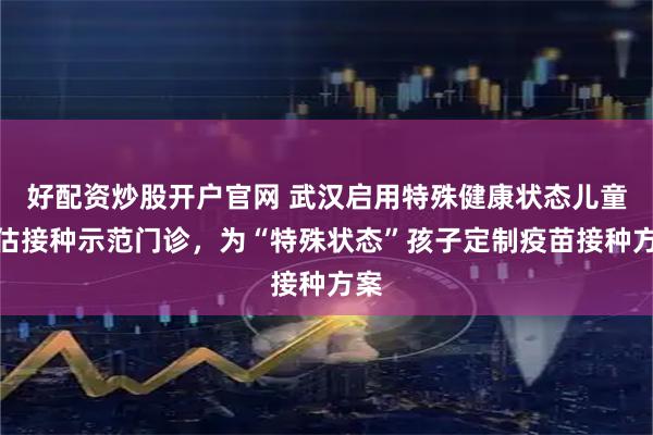 好配资炒股开户官网 武汉启用特殊健康状态儿童评估接种示范门诊，为“特殊状态”孩子定制疫苗接种方案