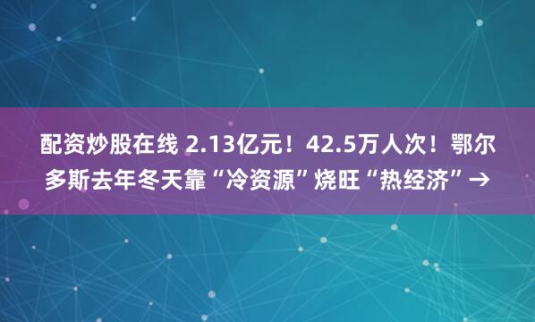 配资炒股在线 2.13亿元！42.5万人次！鄂尔多斯去年冬天靠“冷资源”烧旺“热经济”→