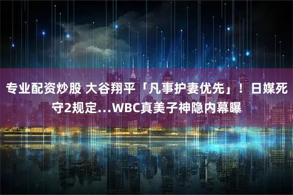专业配资炒股 大谷翔平「凡事护妻优先」！日媒死守2规定…WBC真美子神隐内幕曝