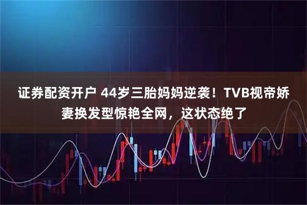 证券配资开户 44岁三胎妈妈逆袭！TVB视帝娇妻换发型惊艳全网，这状态绝了