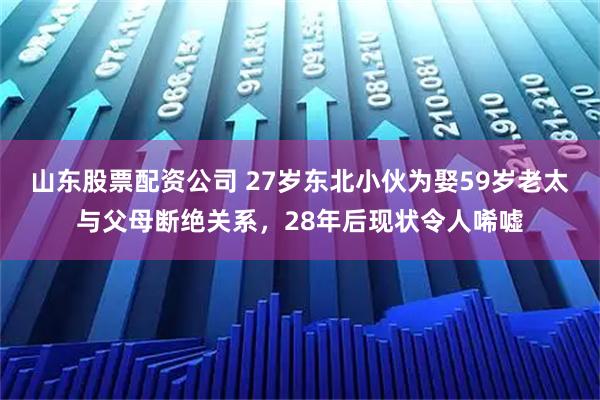 山东股票配资公司 27岁东北小伙为娶59岁老太与父母断绝关系，28年后现状令人唏嘘