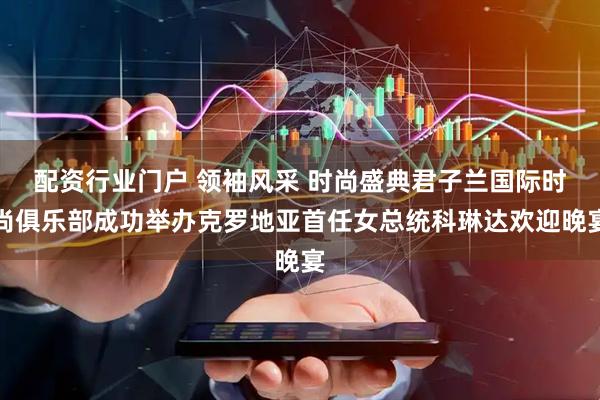 配资行业门户 领袖风采 时尚盛典君子兰国际时尚俱乐部成功举办克罗地亚首任女总统科琳达欢迎晚宴