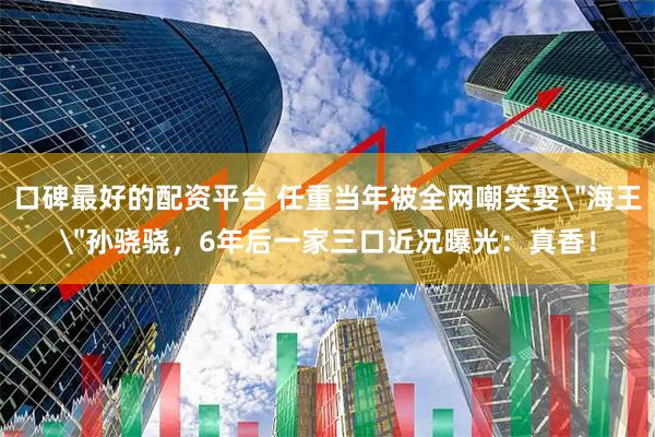 口碑最好的配资平台 任重当年被全网嘲笑娶＂海王＂孙骁骁，6年后一家三口近况曝光：真香！
