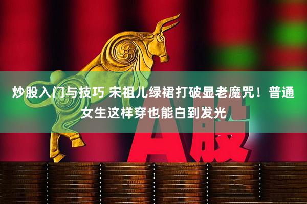 炒股入门与技巧 宋祖儿绿裙打破显老魔咒！普通女生这样穿也能白到发光