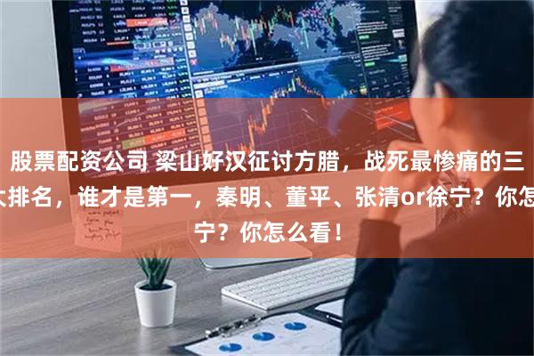 股票配资公司 梁山好汉征讨方腊，战死最惨痛的三十位大排名，谁才是第一，秦明、董平、张清or徐宁？你怎么看！